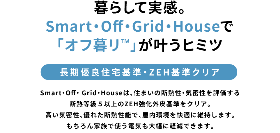 暮らして実感。Smart・Off・Grid・Houseで「オフ暮リTM」が叶うヒミツ「長期優良住宅基準・ZEH基準クリア」Smart・Off・ Grid・Houseは、住まいの断熱性・気密性を評価する断熱等級5以上のZEH強化外皮基準をクリア。高い気密性、優れた断熱性能で、屋内環境を快適に維持します。もちろん家族で使う電気も大幅に軽減できます。