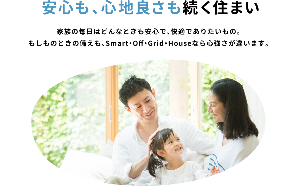 「安心も、心地良さも続く住まい」家族の毎日はどんなときも安心で、快適でありたいもの。もしものときの備えも、Smart・Off・Grid・Houseなら心強さが違います。